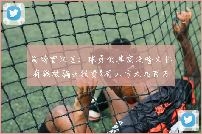 周琦曾坦言：球员们其实没啥文化 有钱被骗去投资&有人亏大几百万