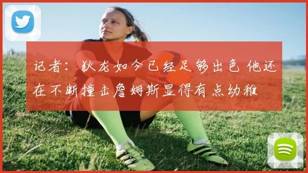 记者：狄龙如今已经足够出色 他还在不断撞击詹姆斯显得有点幼稚