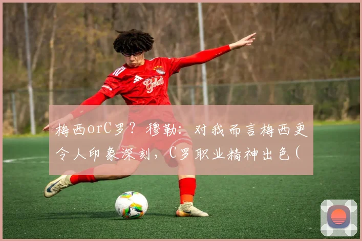 梅西orC罗？穆勒：对我而言梅西更令人印象深刻，C罗职业精神出色(1)