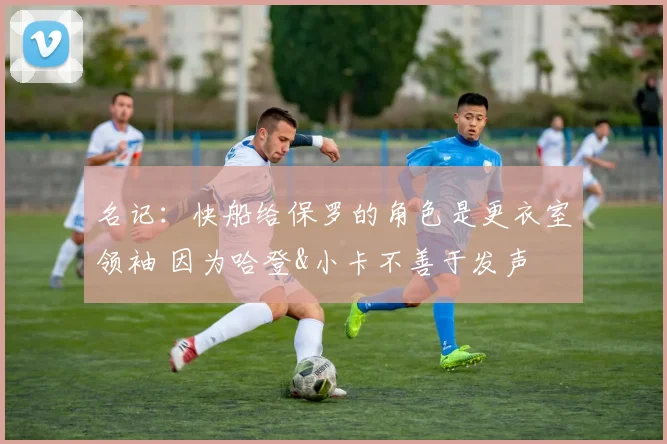 名记：快船给保罗的角色是更衣室领袖 因为哈登&小卡不善于发声