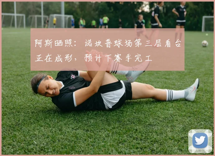 阿斯晒照：诺坎普球场第三层看台正在成形，预计下赛季完工