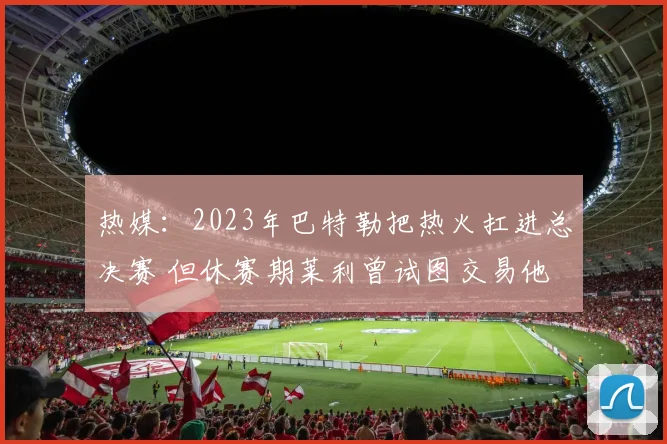 热媒：2023年巴特勒把热火扛进总决赛 但休赛期莱利曾试图交易他