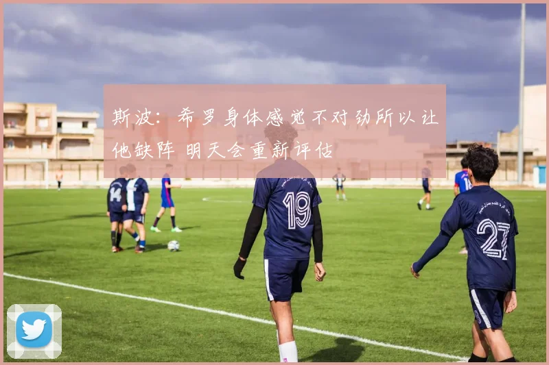 斯波：希罗身体感觉不对劲所以让他缺阵 明天会重新评估