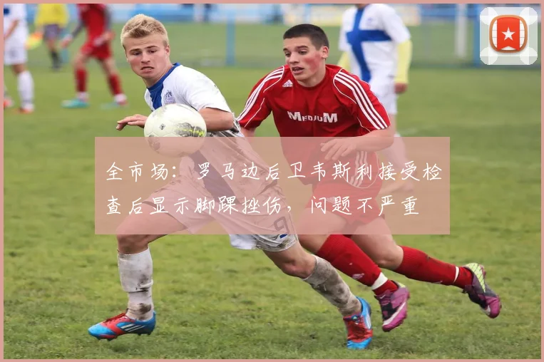 全市场：罗马边后卫韦斯利接受检查后显示脚踝挫伤，问题不严重