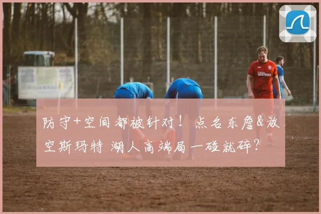 防守+空间都被针对！点名东詹&放空斯玛特 湖人高端局一碰就碎？